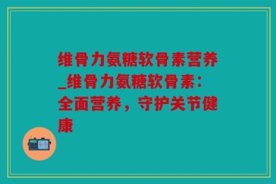 维骨力氨糖软骨素营养_维骨力氨糖软骨素：全面营养，守护关节健康