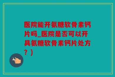 医院能开氨糖软骨素钙片吗_医院是否可以开具氨糖软骨素钙片处方？)