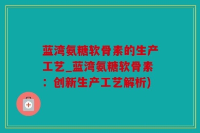 蓝湾氨糖软骨素的生产工艺_蓝湾氨糖软骨素：创新生产工艺解析)
