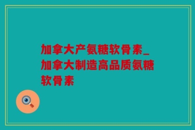 加拿大产氨糖软骨素_加拿大制造高品质氨糖软骨素