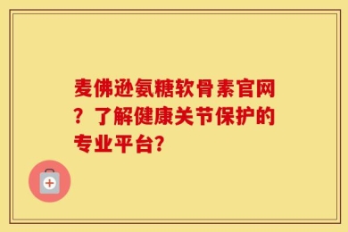 麦佛逊氨糖软骨素官网？了解健康关节保护的专业平台？