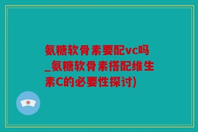 氨糖软骨素要配vc吗_氨糖软骨素搭配维生素C的必要性探讨)