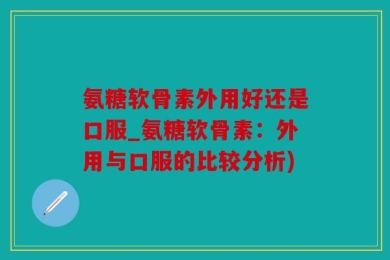 氨糖软骨素外用好还是口服_氨糖软骨素：外用与口服的比较分析)