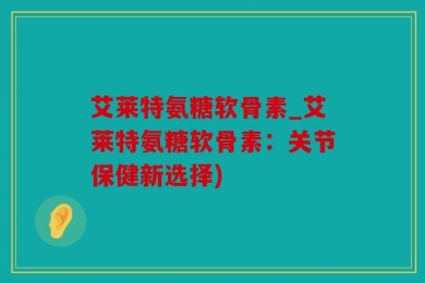 艾莱特氨糖软骨素_艾莱特氨糖软骨素：关节保健新选择)