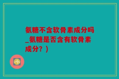 氨糖不含软骨素成分吗_氨糖是否含有软骨素成分？)
