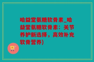 哈益堂氨糖软骨素_哈益堂氨糖软骨素：关节养护新选择，高效补充软骨营养)