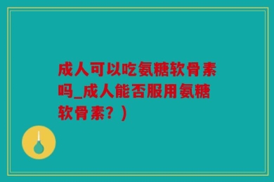 成人可以吃氨糖软骨素吗_成人能否服用氨糖软骨素？)