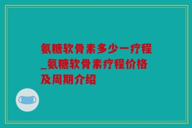 氨糖软骨素多少一疗程_氨糖软骨素疗程价格及周期介绍