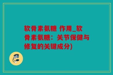 软骨素氨糖 作用_软骨素氨糖：关节保健与修复的关键成分)
