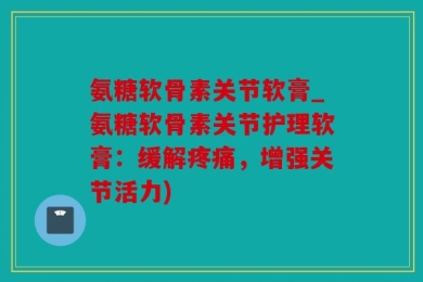 氨糖软骨素关节软膏_氨糖软骨素关节护理软膏：缓解疼痛，增强关节活力)