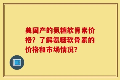 美国产的氨糖软骨素价格？了解氨糖软骨素的价格和市场情况？