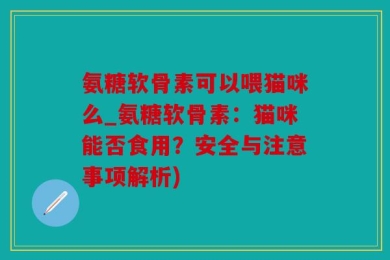 氨糖软骨素可以喂猫咪么_氨糖软骨素：猫咪能否食用？安全与注意事项解析)