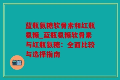 蓝瓶氨糖软骨素和红瓶氨糖_蓝瓶氨糖软骨素与红瓶氨糖：全面比较与选择指南