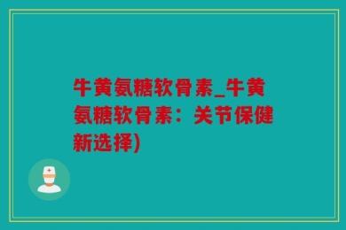 牛黄氨糖软骨素_牛黄氨糖软骨素：关节保健新选择)
