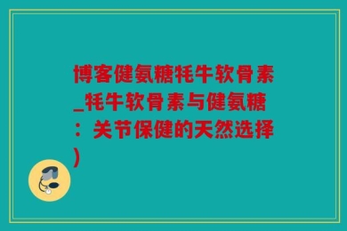 博客健氨糖牦牛软骨素_牦牛软骨素与健氨糖：关节保健的天然选择)