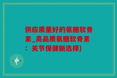 供应质量好的氨糖软骨素_高品质氨糖软骨素：关节保健新选择)
