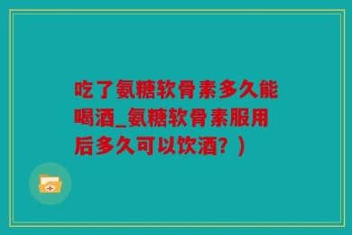 吃了氨糖软骨素多久能喝酒_氨糖软骨素服用后多久可以饮酒？)