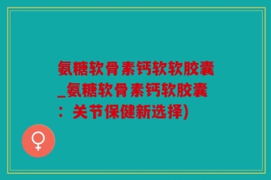 氨糖软骨素钙软软胶囊_氨糖软骨素钙软胶囊：关节保健新选择)