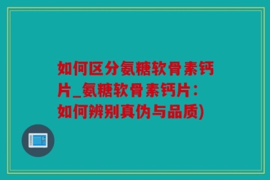 如何区分氨糖软骨素钙片_氨糖软骨素钙片：如何辨别真伪与品质)
