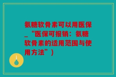 氨糖软骨素可以用医保_“医保可报销：氨糖软骨素的适用范围与使用方法”)