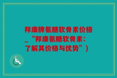 邦康牌氨糖软骨素价格_“邦康氨糖软骨素：了解其价格与优势”)