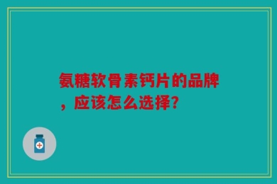 氨糖软骨素钙片的品牌，应该怎么选择？