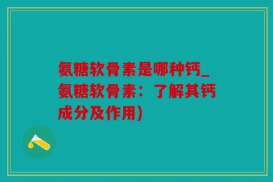 氨糖软骨素是哪种钙_氨糖软骨素：了解其钙成分及作用)