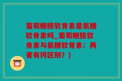 葡萄糖胺软骨素是氨糖软骨素吗_葡萄糖胺软骨素与氨糖软骨素：两者有何区别？)
