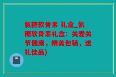 氨糖软骨素 礼盒_氨糖软骨素礼盒：关爱关节健康，精美包装，送礼佳品)