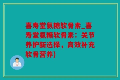 喜寿堂氨糖软骨素_喜寿堂氨糖软骨素：关节养护新选择，高效补充软骨营养)