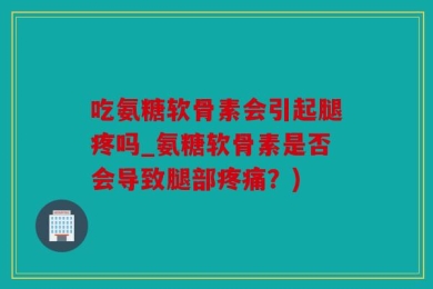 吃氨糖软骨素会引起腿疼吗_氨糖软骨素是否会导致腿部疼痛？)