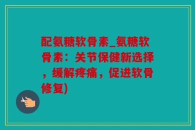 配氨糖软骨素_氨糖软骨素：关节保健新选择，缓解疼痛，促进软骨修复)
