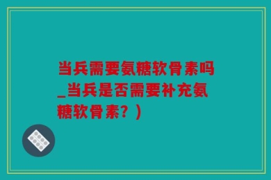当兵需要氨糖软骨素吗_当兵是否需要补充氨糖软骨素？)