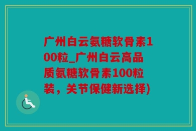 广州白云氨糖软骨素100粒_广州白云高品质氨糖软骨素100粒装，关节保健新选择)