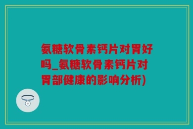 氨糖软骨素钙片对胃好吗_氨糖软骨素钙片对胃部健康的影响分析)