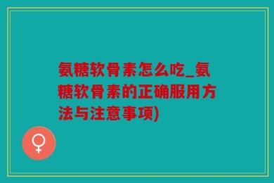 氨糖软骨素怎么吃_氨糖软骨素的正确服用方法与注意事项)