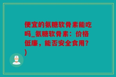 便宜的氨糖软骨素能吃吗_氨糖软骨素：价格低廉，能否安全食用？)
