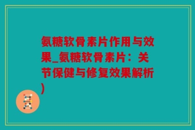 氨糖软骨素片作用与效果_氨糖软骨素片：关节保健与修复效果解析)