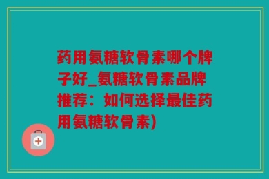 药用氨糖软骨素哪个牌子好_氨糖软骨素品牌推荐：如何选择最佳药用氨糖软骨素)