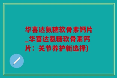 华喜达氨糖软骨素钙片_华喜达氨糖软骨素钙片：关节养护新选择)