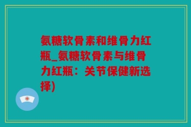 氨糖软骨素和维骨力红瓶_氨糖软骨素与维骨力红瓶：关节保健新选择)