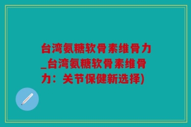 台湾氨糖软骨素维骨力_台湾氨糖软骨素维骨力：关节保健新选择)