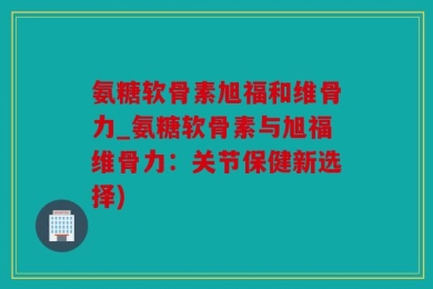 氨糖软骨素旭福和维骨力_氨糖软骨素与旭福维骨力：关节保健新选择)