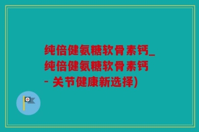 纯倍健氨糖软骨素钙_纯倍健氨糖软骨素钙 - 关节健康新选择)