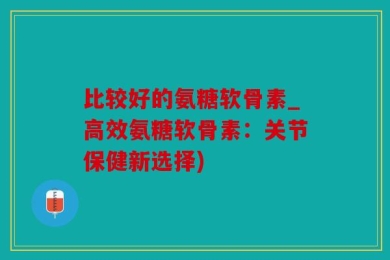 比较好的氨糖软骨素_高效氨糖软骨素：关节保健新选择)