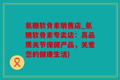 氨糖软骨素销售店_氨糖软骨素专卖店：高品质关节保健产品，关爱您的健康生活)