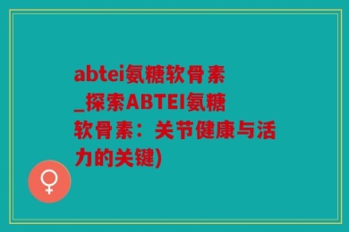 abtei氨糖软骨素_探索ABTEI氨糖软骨素：关节健康与活力的关键)