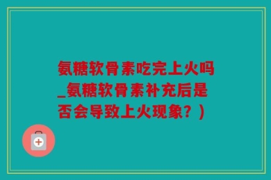 氨糖软骨素吃完上火吗_氨糖软骨素补充后是否会导致上火现象？)
