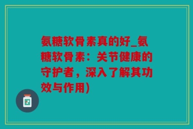 氨糖软骨素真的好_氨糖软骨素：关节健康的守护者，深入了解其功效与作用)