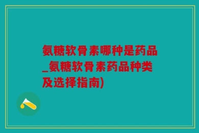 氨糖软骨素哪种是药品_氨糖软骨素药品种类及选择指南)